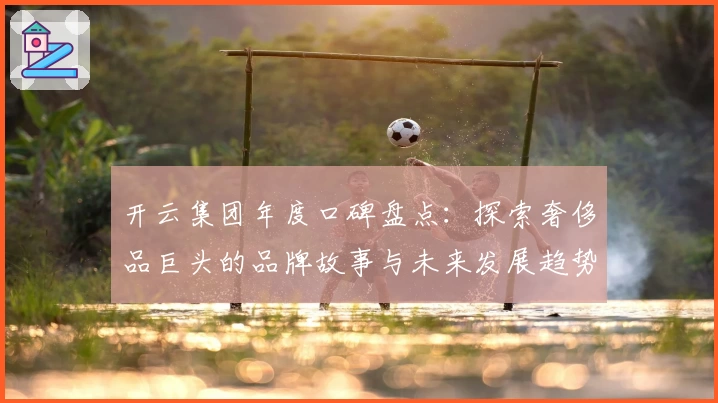 开云集团年度口碑盘点：探索奢侈品巨头的品牌故事与未来发展趋势