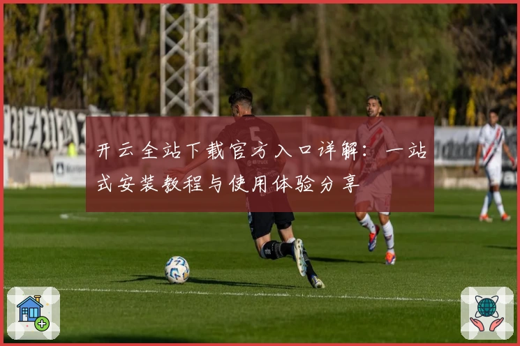 开云全站下载官方入口详解：一站式安装教程与使用体验分享