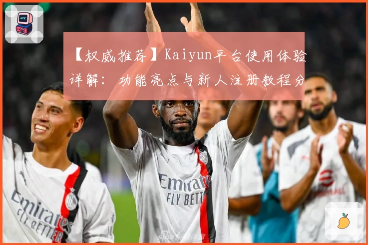 【权威推荐】Kaiyun平台使用体验详解:功能亮点与新人注册教程分享