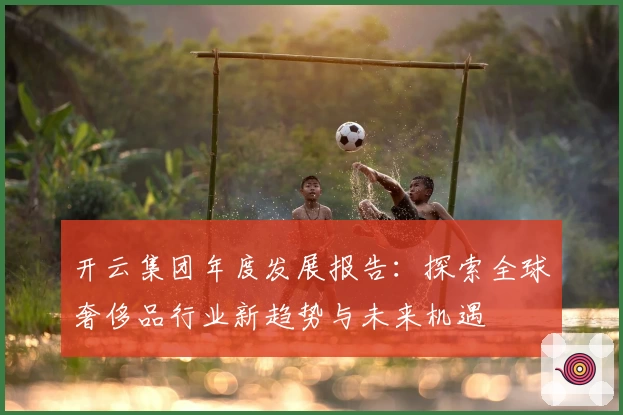 开云集团年度发展报告：探索全球奢侈品行业新趋势与未来机遇