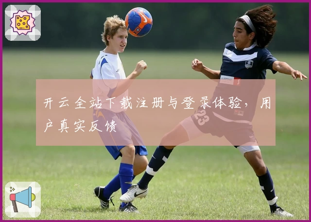 开云全站下载注册与登录体验，用户真实反馈