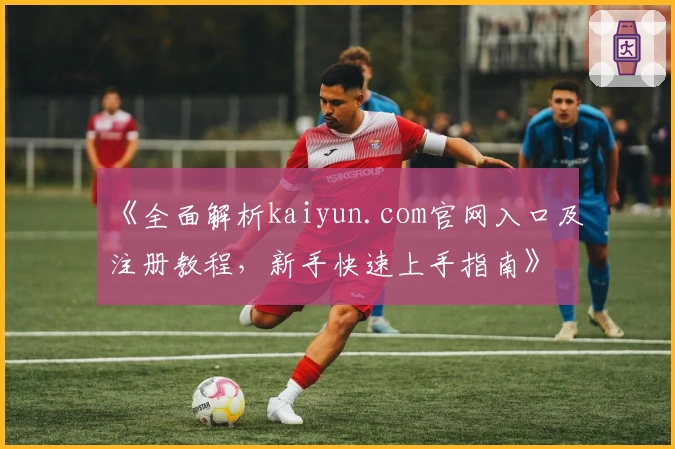 《全面解析kaiyun.com官网入口及注册教程，新手快速上手指南》
