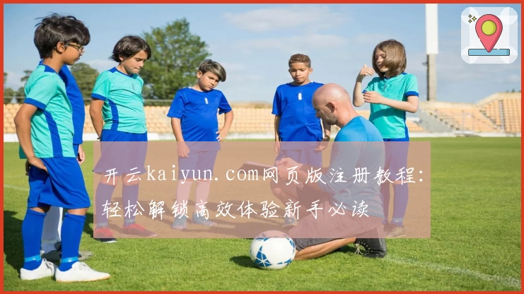 开云kaiyun.com网页版注册教程：轻松解锁高效体验新手必读