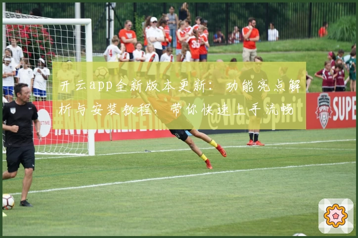 开云app全新版本更新：功能亮点解析与安装教程，带你快速上手流畅体验