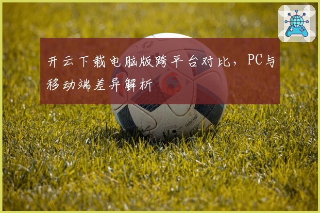 开云下载电脑版跨平台对比，PC与移动端差异解析