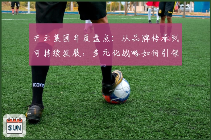 开云集团年度盘点:从品牌传承到可持续发展,多元化战略如何引领行业新潮流