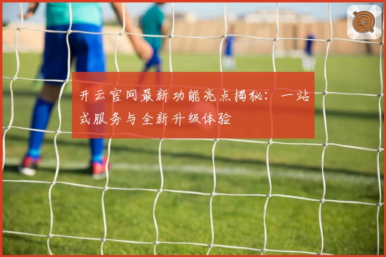 开云官网最新功能亮点揭秘：一站式服务与全新升级体验
