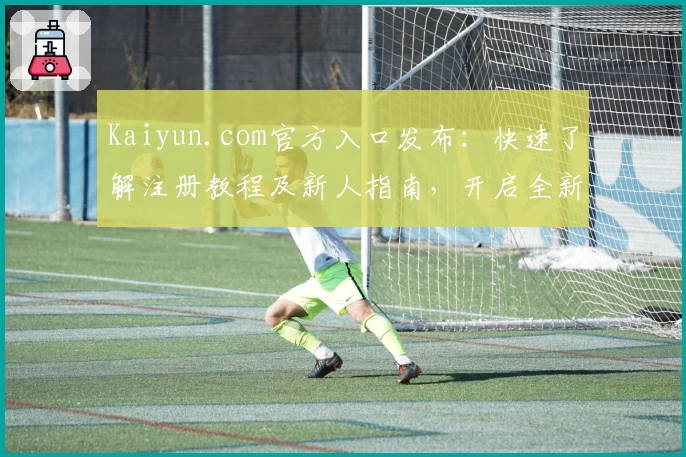 Kaiyun.com官方入口发布：快速了解注册教程及新人指南，开启全新使用体验