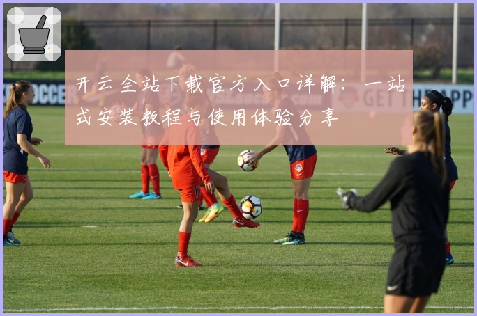 开云全站下载官方入口详解：一站式安装教程与使用体验分享